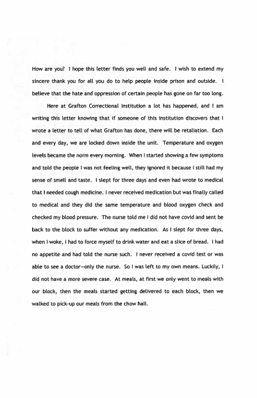 How are you? 1 hope this letter finds you well and safe. | wish to extend my sincere thank you for all you do to help people inside prison and outside. | beleve that the hate and oppression of certain people has gone on far too long.  Here at Grafton Correctional Institution a lot has happened, and 1 am writing thi letter knowing that if someone of this nstitution discovers that | ‘wiote a letter to tel of what Grafton has done, there will be retalation. Each and every day, we are locked down inside the unit. Temperature and oxygen levels became the norm every morning. When I started showing a few symptoms. and told the people 1 was not feeling well, they gnored it because I still had my. sense of smell and taste. I siept for three days and even had wrote to medical that I needed cough medicine. | never received medication but was finally called. to medical and they did the same temperature and blood oxygen check and hecked my blood pressure. The nurse told me | did not have covid and sent be. back to the block to suffer without any medication. As | slept for three days, ‘when I woke, | had to force myself o drink water and eat a slce of bread. | had o appetite and had told the nurse such. | never received a covid test or was. able to see a doctor-only the nurse. S0 | was eft to my own means. Luckily, | i not have a more severe case. At meals, at first we only went to meals with our block, then the meals started getting delivered to each block, then we. ‘walked to pick-up our meals from the chow hal 
